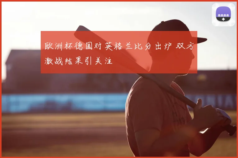 欧洲杯德国对英格兰比分出炉 双方激战结果引关注