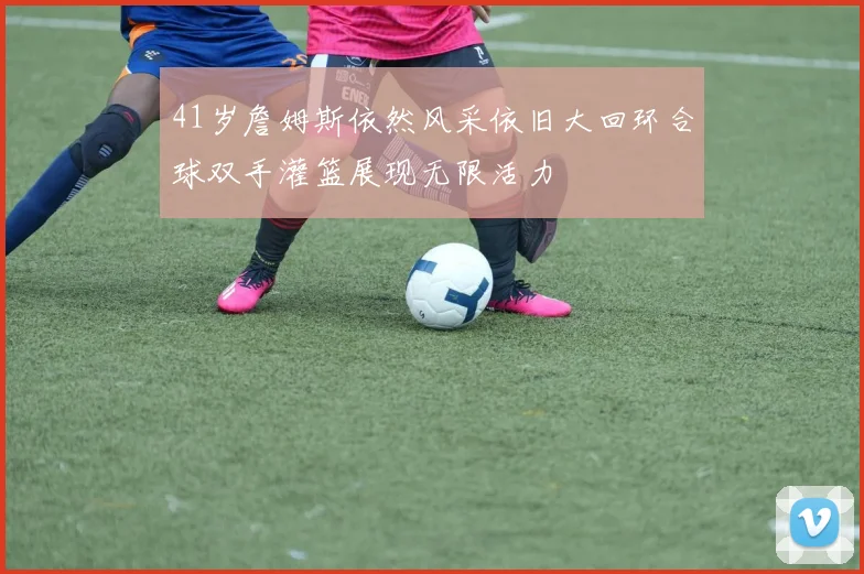 41岁詹姆斯依然风采依旧大回环合球双手灌篮展现无限活力