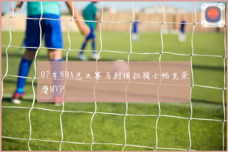 07年NBA总决赛马刺横扫骑士帕克荣膺MVP