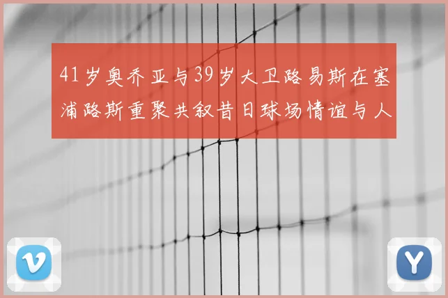 41岁奥乔亚与39岁大卫路易斯在塞浦路斯重聚共叙昔日球场情谊与人生故事