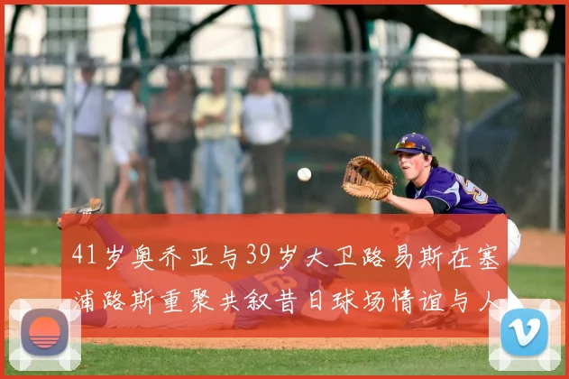 41岁奥乔亚与39岁大卫路易斯在塞浦路斯重聚共叙昔日球场情谊与人生故事