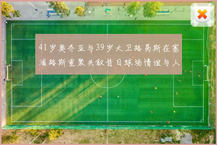 41岁奥乔亚与39岁大卫路易斯在塞浦路斯重聚共叙昔日球场情谊与人生故事