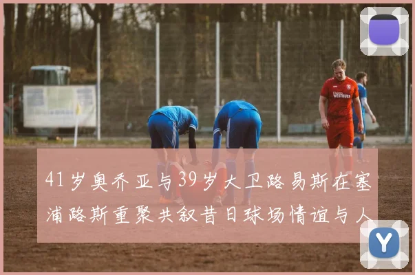 41岁奥乔亚与39岁大卫路易斯在塞浦路斯重聚共叙昔日球场情谊与人生故事