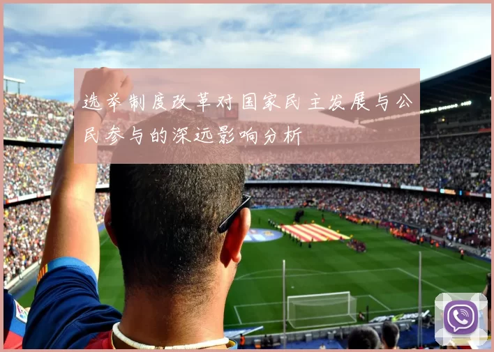 选举制度改革对国家民主发展与公民参与的深远影响分析