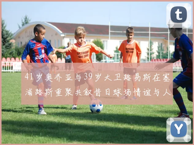 41岁奥乔亚与39岁大卫路易斯在塞浦路斯重聚共叙昔日球场情谊与人生故事