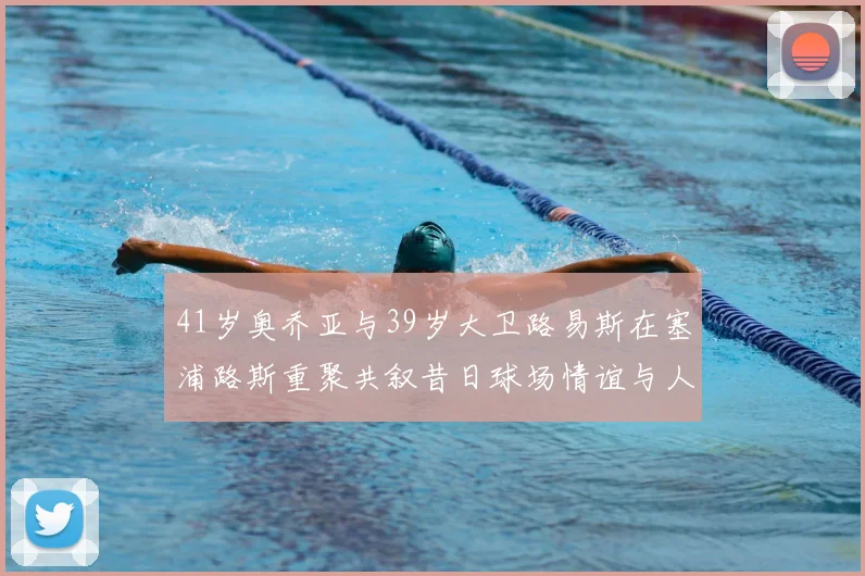 41岁奥乔亚与39岁大卫路易斯在塞浦路斯重聚共叙昔日球场情谊与人生故事