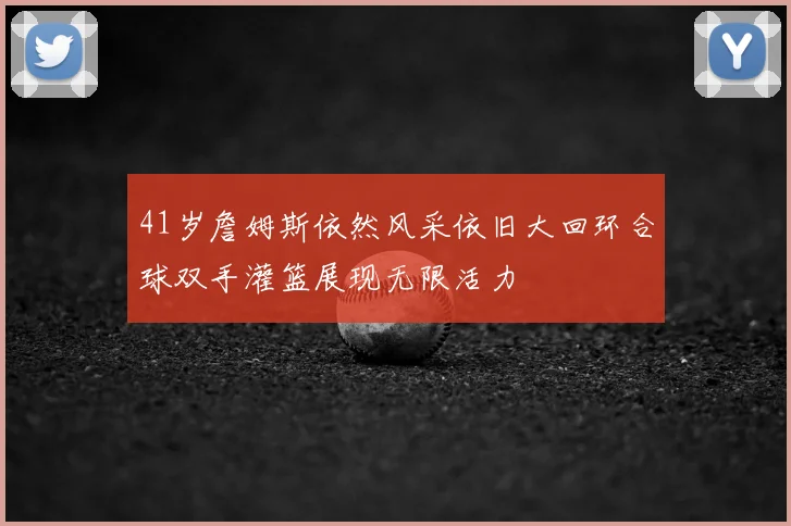 41岁詹姆斯依然风采依旧大回环合球双手灌篮展现无限活力