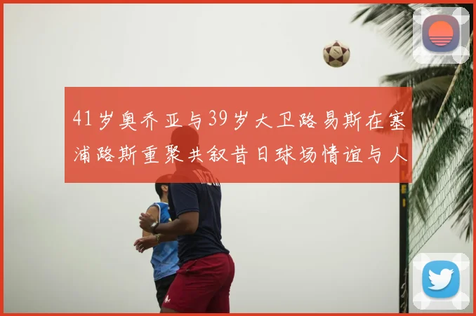 41岁奥乔亚与39岁大卫路易斯在塞浦路斯重聚共叙昔日球场情谊与人生故事