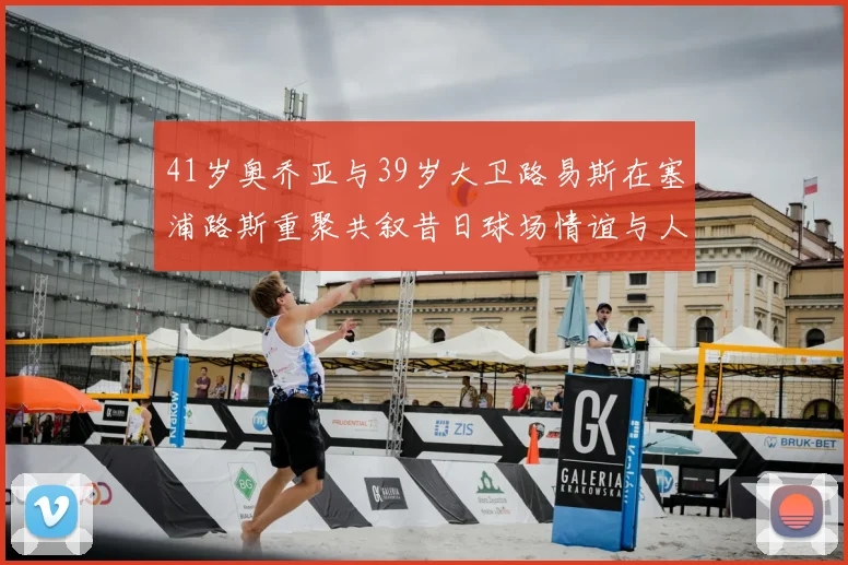 41岁奥乔亚与39岁大卫路易斯在塞浦路斯重聚共叙昔日球场情谊与人生故事