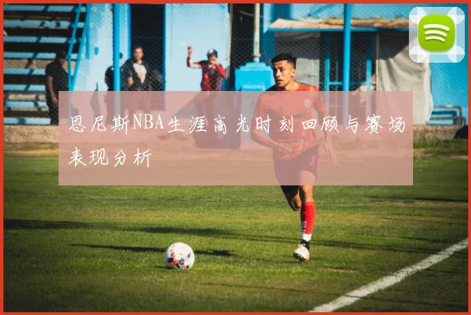 恩尼斯NBA生涯高光时刻回顾与赛场表现分析