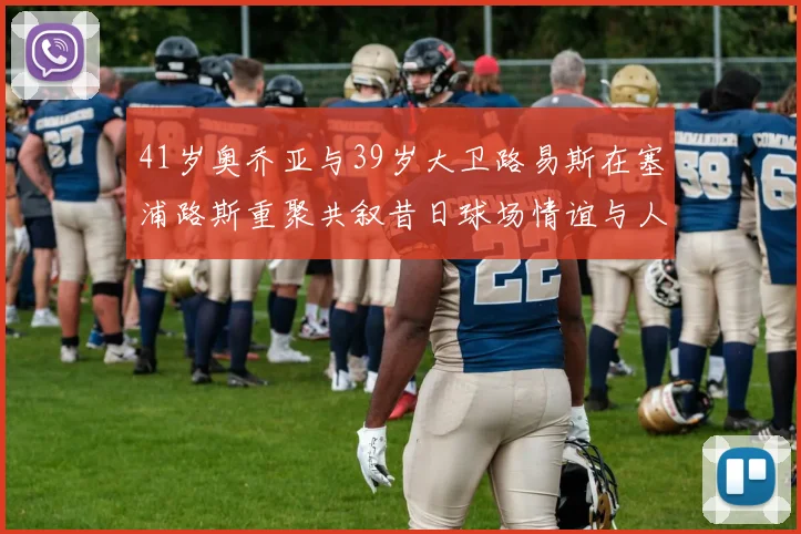 41岁奥乔亚与39岁大卫路易斯在塞浦路斯重聚共叙昔日球场情谊与人生故事