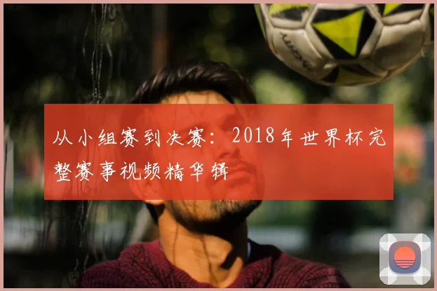 从小组赛到决赛:2018年世界杯完整赛事视频精华辑