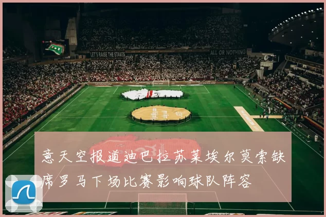 意天空报道迪巴拉苏莱埃尔莫索缺席罗马下场比赛影响球队阵容