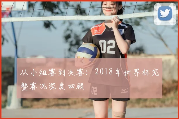 从小组赛到决赛:2018年世界杯完整赛况深度回顾