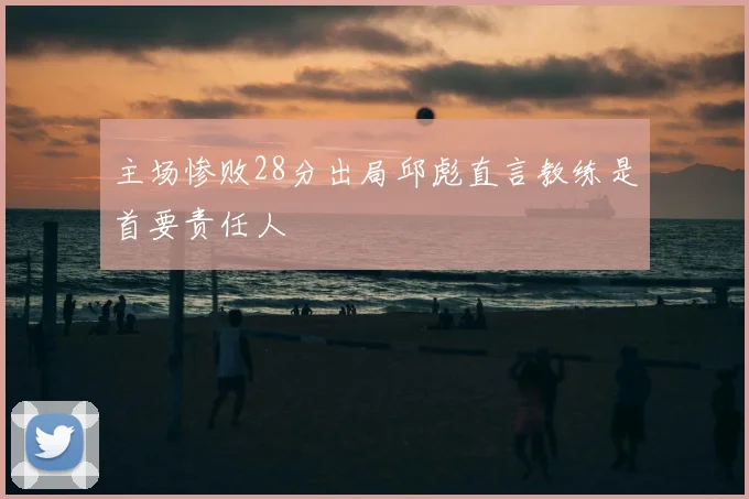 主场惨败28分出局邱彪直言教练是首要责任人