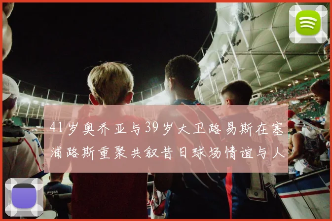 41岁奥乔亚与39岁大卫路易斯在塞浦路斯重聚共叙昔日球场情谊与人生故事