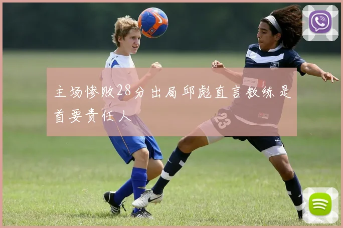 主场惨败28分出局邱彪直言教练是首要责任人