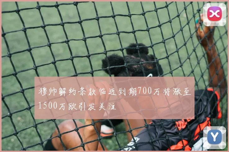 穆帅解约条款临近到期700万将涨至1500万欧引发关注