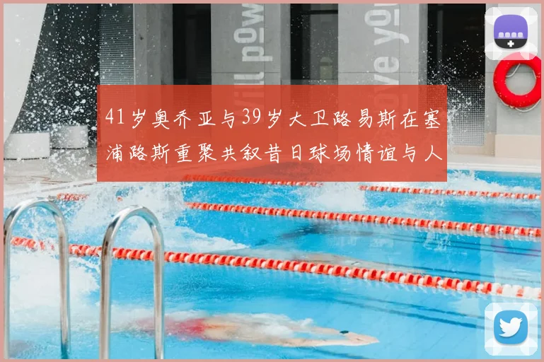 41岁奥乔亚与39岁大卫路易斯在塞浦路斯重聚共叙昔日球场情谊与人生故事