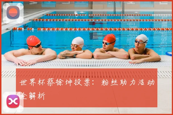 世界杯蔡徐坤投票：粉丝助力活动全解析