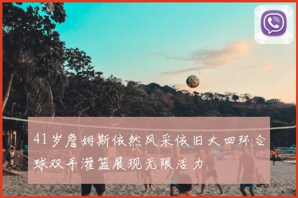 41岁詹姆斯依然风采依旧大回环合球双手灌篮展现无限活力