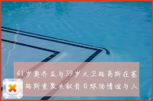 41岁奥乔亚与39岁大卫路易斯在塞浦路斯重聚共叙昔日球场情谊与人生故事