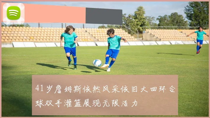 41岁詹姆斯依然风采依旧大回环合球双手灌篮展现无限活力