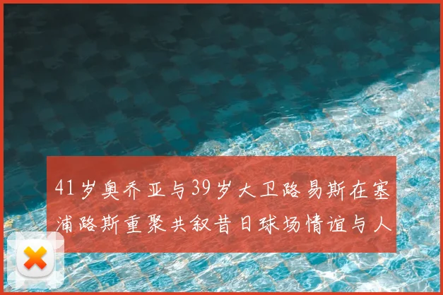 41岁奥乔亚与39岁大卫路易斯在塞浦路斯重聚共叙昔日球场情谊与人生故事