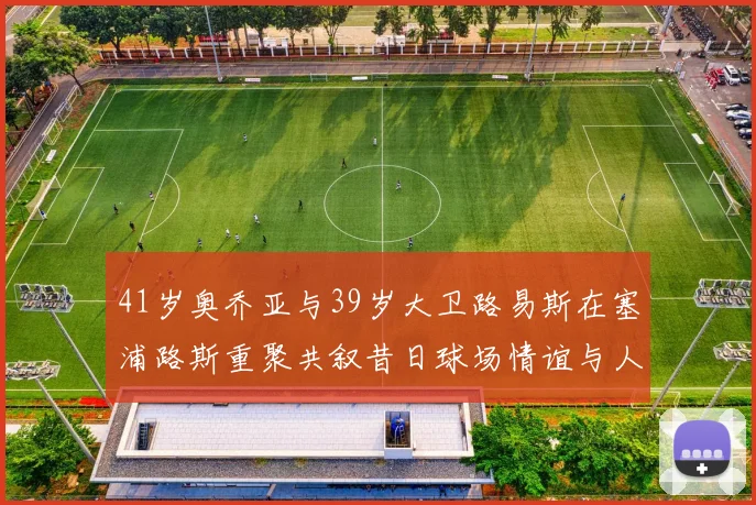41岁奥乔亚与39岁大卫路易斯在塞浦路斯重聚共叙昔日球场情谊与人生故事
