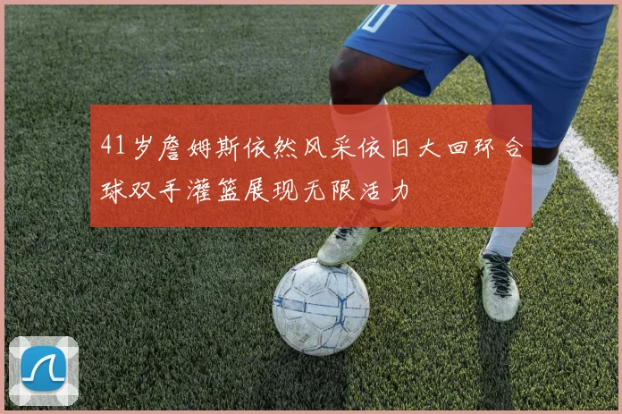 41岁詹姆斯依然风采依旧大回环合球双手灌篮展现无限活力