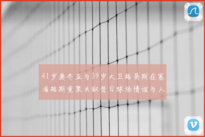 41岁奥乔亚与39岁大卫路易斯在塞浦路斯重聚共叙昔日球场情谊与人生故事