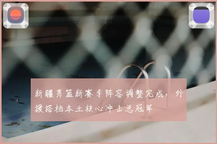 新疆男篮新赛季阵容调整完成，外援搭档本土核心冲击总冠军
