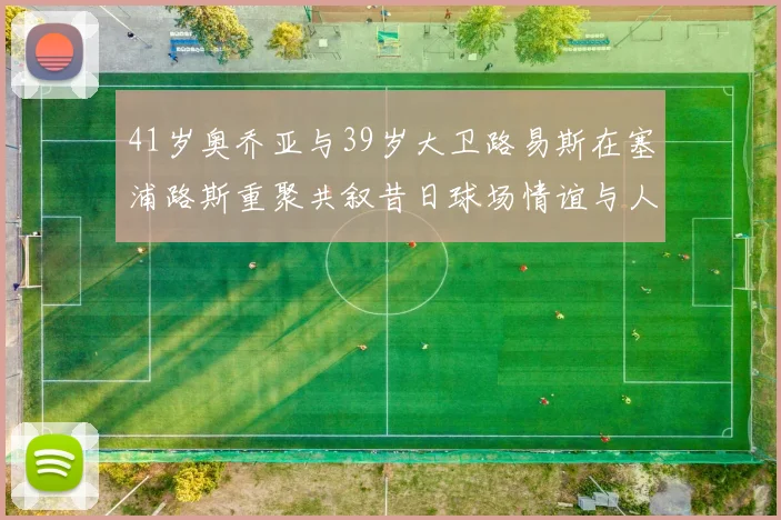41岁奥乔亚与39岁大卫路易斯在塞浦路斯重聚共叙昔日球场情谊与人生故事