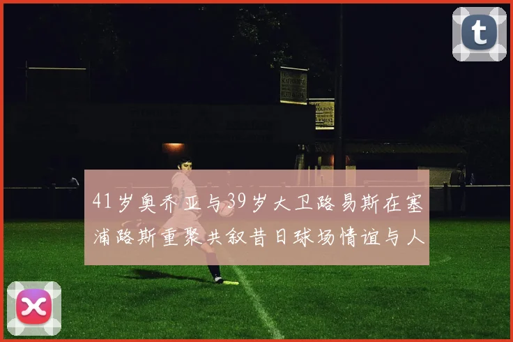 41岁奥乔亚与39岁大卫路易斯在塞浦路斯重聚共叙昔日球场情谊与人生故事