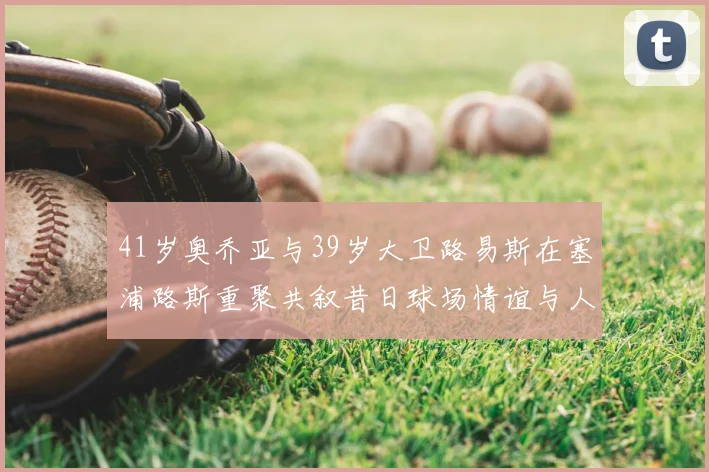 41岁奥乔亚与39岁大卫路易斯在塞浦路斯重聚共叙昔日球场情谊与人生故事
