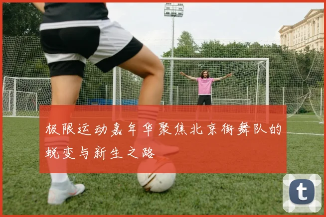 极限运动嘉年华聚焦北京街舞队的蜕变与新生之路