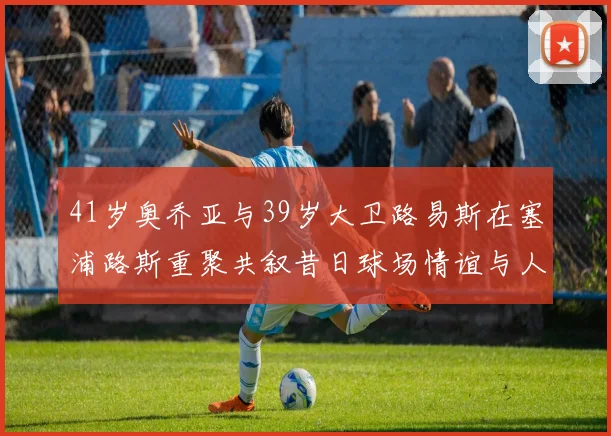 41岁奥乔亚与39岁大卫路易斯在塞浦路斯重聚共叙昔日球场情谊与人生故事