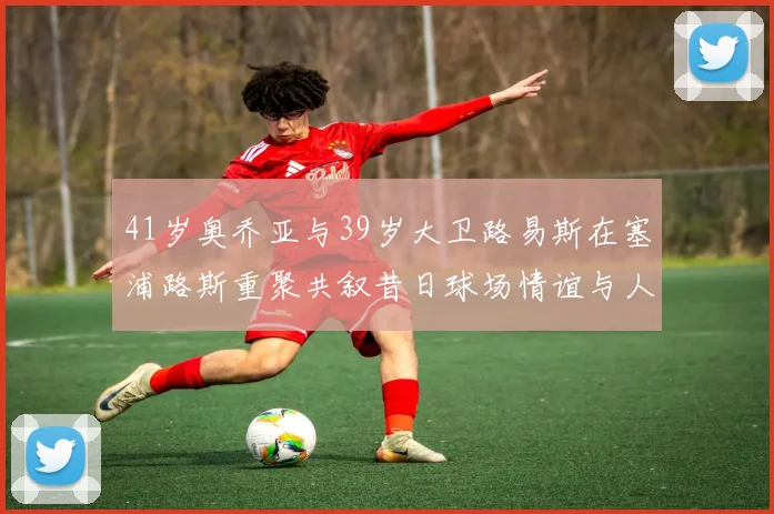 41岁奥乔亚与39岁大卫路易斯在塞浦路斯重聚共叙昔日球场情谊与人生故事