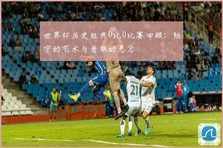 世界杯历史经典0比0比赛回顾:防守的艺术与晋级的悬念