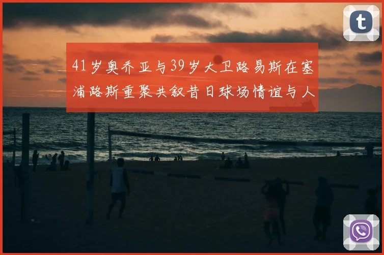 41岁奥乔亚与39岁大卫路易斯在塞浦路斯重聚共叙昔日球场情谊与人生故事