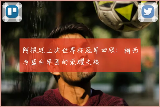 阿根廷上次世界杯冠军回顾:梅西与蓝白军团的荣耀之路