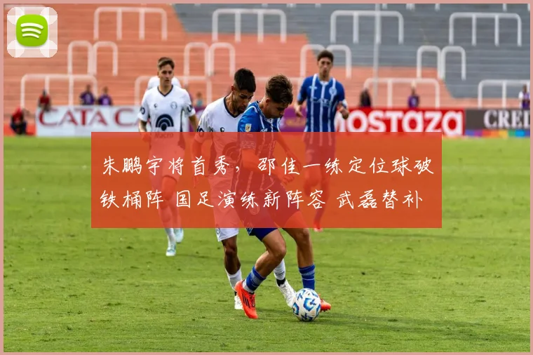 朱鹏宇将首秀,邵佳一练定位球破铁桶阵 国足演练新阵容 武磊替补
