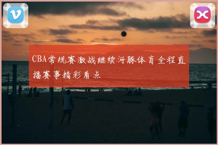 CBA常规赛激战继续河豚体育全程直播赛事精彩看点