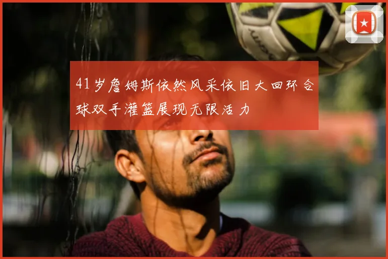 41岁詹姆斯依然风采依旧大回环合球双手灌篮展现无限活力