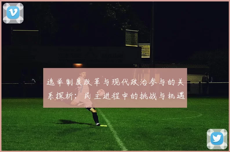选举制度改革与现代政治参与的关系探析：民主进程中的挑战与机遇