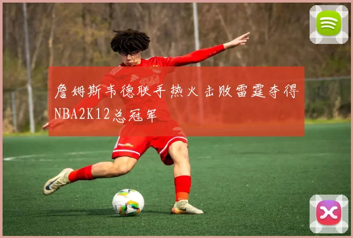 詹姆斯韦德联手热火击败雷霆夺得NBA2K12总冠军