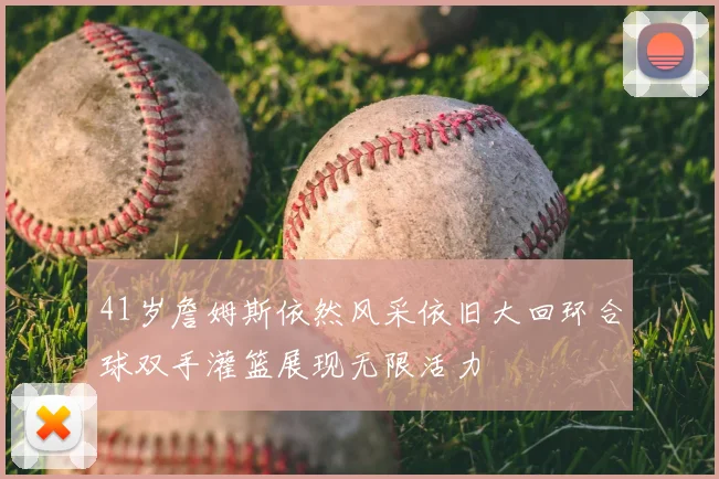 41岁詹姆斯依然风采依旧大回环合球双手灌篮展现无限活力