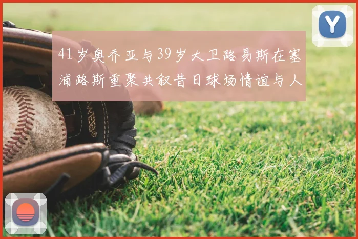 41岁奥乔亚与39岁大卫路易斯在塞浦路斯重聚共叙昔日球场情谊与人生故事