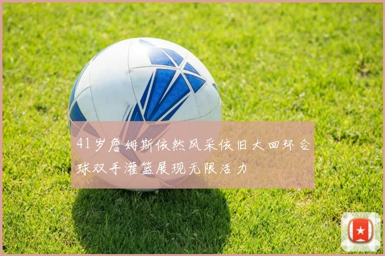 41岁詹姆斯依然风采依旧大回环合球双手灌篮展现无限活力