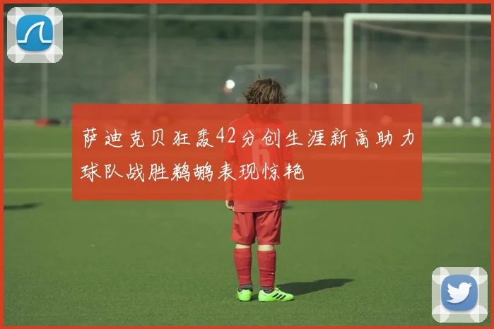 萨迪克贝狂轰42分创生涯新高助力球队战胜鹈鹕表现惊艳